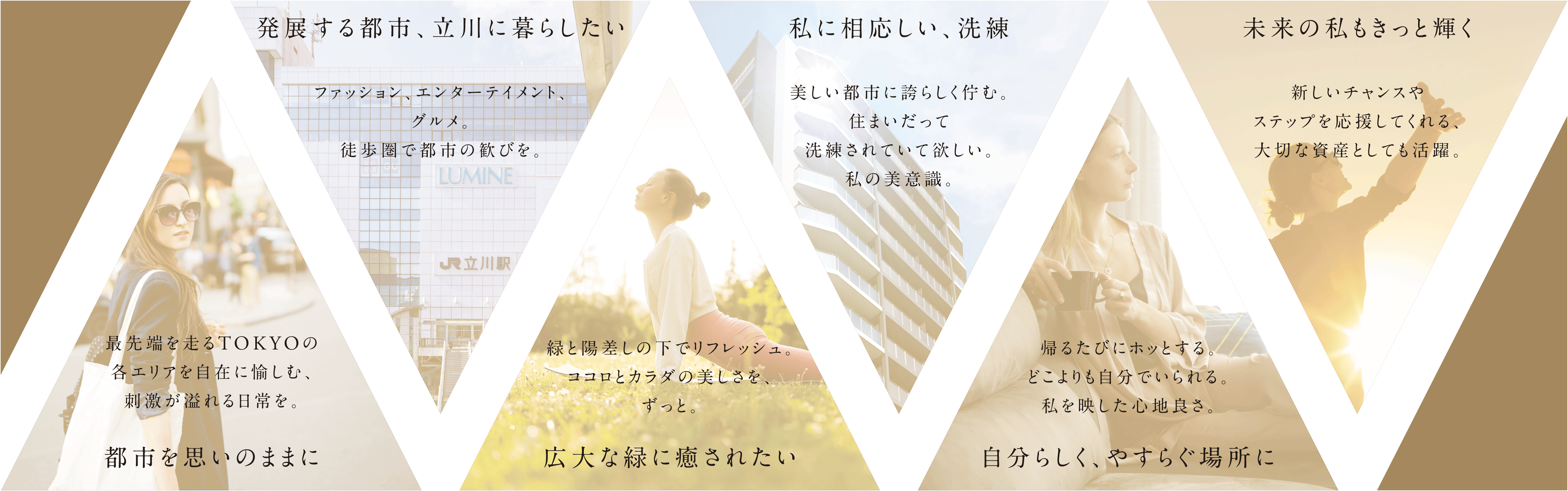 都市を思いのままに 発展する都市、立川に暮らしたい 広大な緑に癒されたい 私に相応しい、洗練 自分らしく、やすらぐ場所に 未来の私もきっと輝く